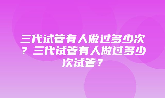 三代试管有人做过多少次？三代试管有人做过多少次试管？