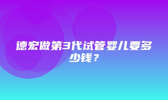 德宏做第3代试管婴儿要多少钱？