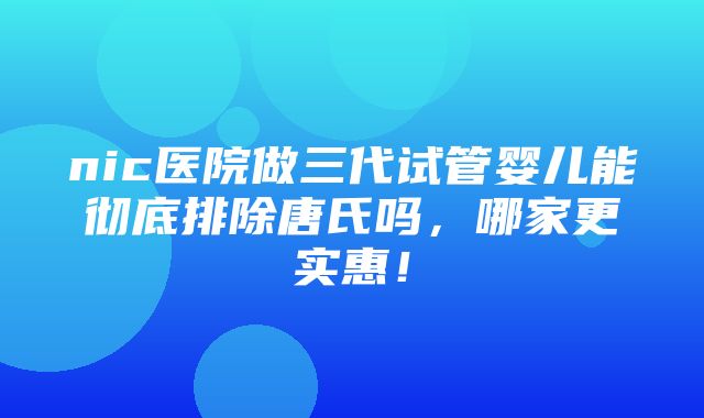 nic医院做三代试管婴儿能彻底排除唐氏吗，哪家更实惠！