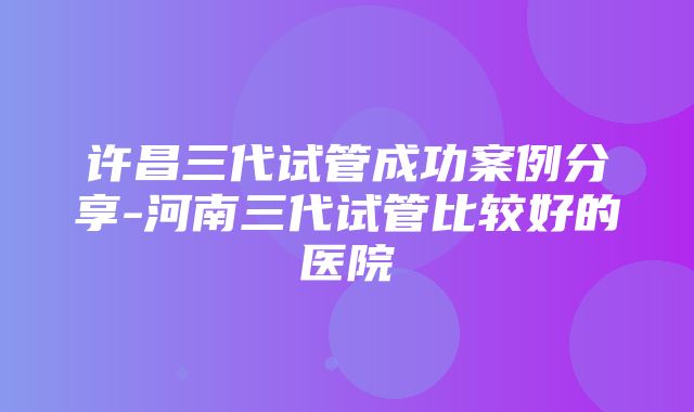 许昌三代试管成功案例分享-河南三代试管比较好的医院