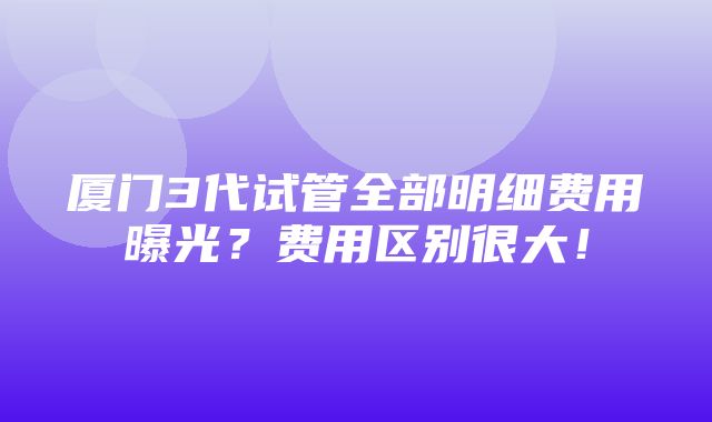 厦门3代试管全部明细费用曝光？费用区别很大！