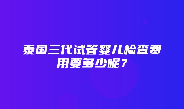 泰国三代试管婴儿检查费用要多少呢？