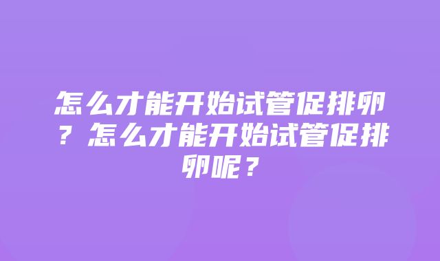 怎么才能开始试管促排卵？怎么才能开始试管促排卵呢？