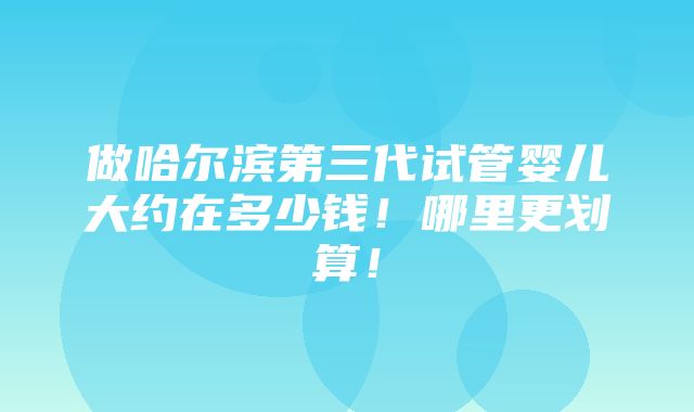 做哈尔滨第三代试管婴儿大约在多少钱！哪里更划算！