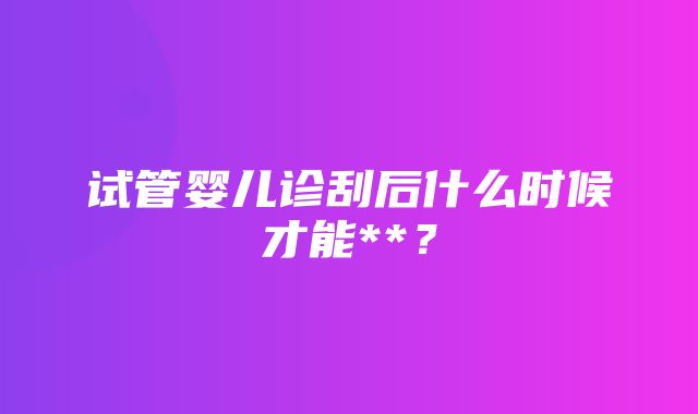 试管婴儿诊刮后什么时候才能**？