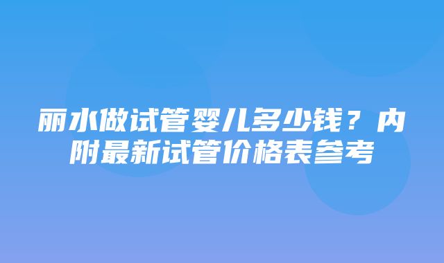 丽水做试管婴儿多少钱？内附最新试管价格表参考