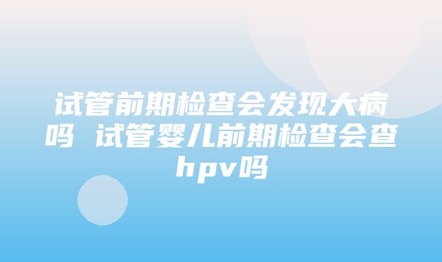 试管前期检查会发现大病吗 试管婴儿前期检查会查hpv吗