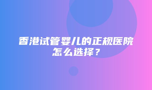 香港试管婴儿的正规医院怎么选择？