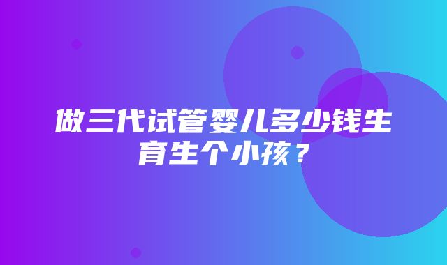 做三代试管婴儿多少钱生育生个小孩？