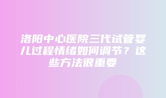 洛阳中心医院三代试管婴儿过程情绪如何调节？这些方法很重要