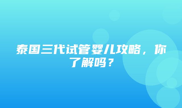 泰国三代试管婴儿攻略，你了解吗？