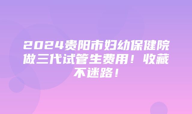 2024贵阳市妇幼保健院做三代试管生费用！收藏不迷路！