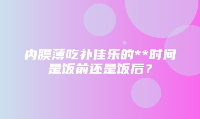 内膜薄吃补佳乐的**时间是饭前还是饭后？