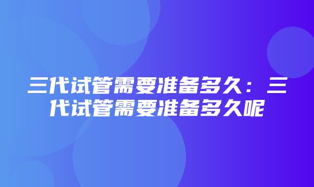 三代试管需要准备多久：三代试管需要准备多久呢