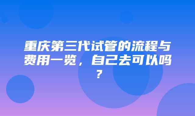 重庆第三代试管的流程与费用一览，自己去可以吗？