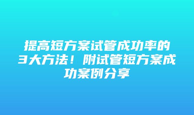 提高短方案试管成功率的3大方法！附试管短方案成功案例分享