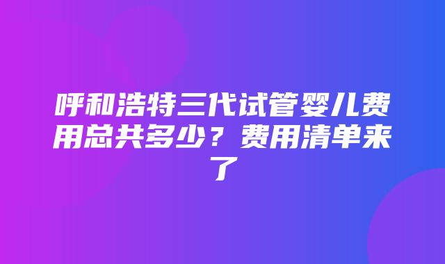 呼和浩特三代试管婴儿费用总共多少？费用清单来了