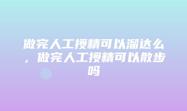 做完人工授精可以溜达么，做完人工授精可以散步吗