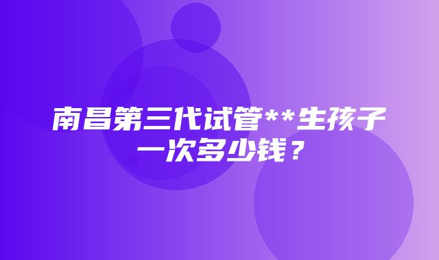 南昌第三代试管**生孩子一次多少钱？