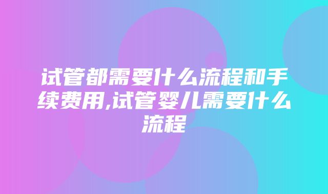 试管都需要什么流程和手续费用,试管婴儿需要什么流程