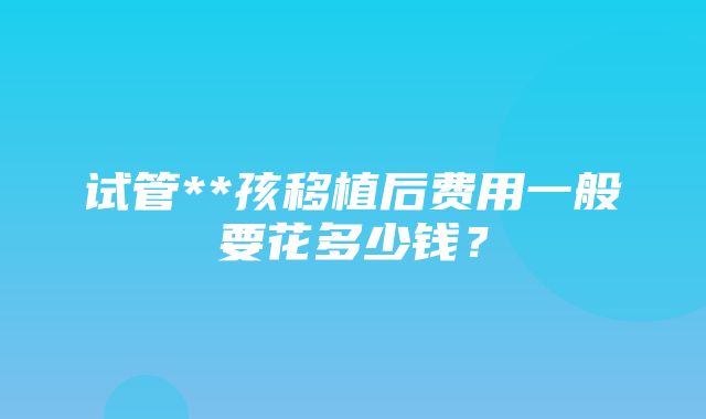 试管**孩移植后费用一般要花多少钱？