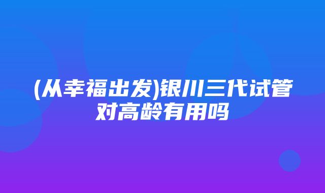 (从幸福出发)银川三代试管对高龄有用吗