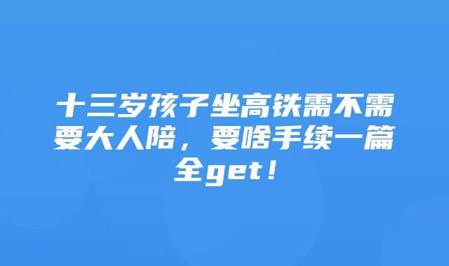 十三岁孩子坐高铁需不需要大人陪，要啥手续一篇全get！