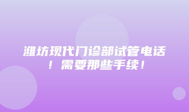 潍坊现代门诊部试管电话！需要那些手续！