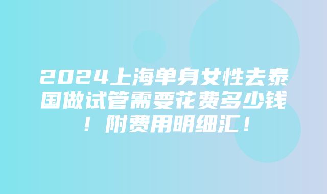 2024上海单身女性去泰国做试管需要花费多少钱！附费用明细汇！