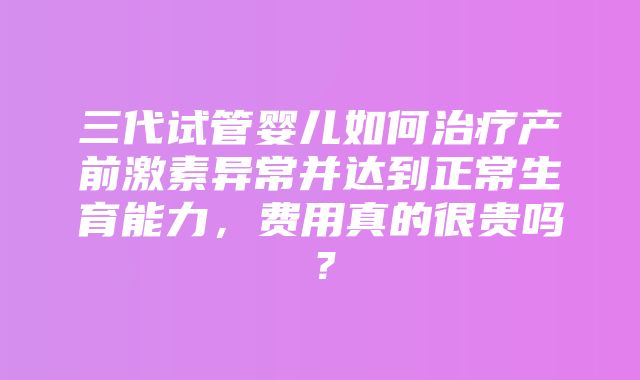 三代试管婴儿如何治疗产前激素异常并达到正常生育能力，费用真的很贵吗？