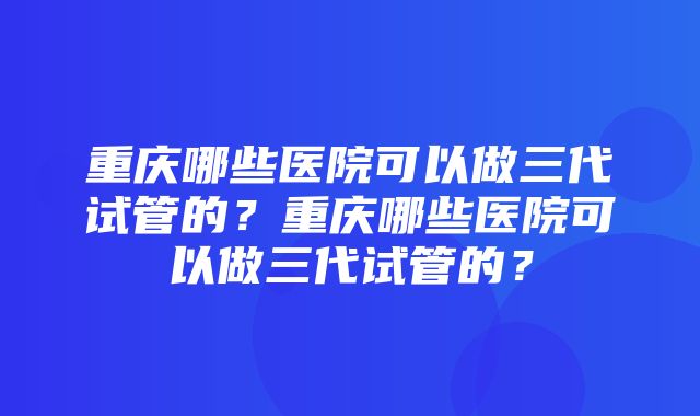 重庆哪些医院可以做三代试管的？重庆哪些医院可以做三代试管的？