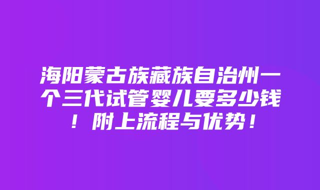 海阳蒙古族藏族自治州一个三代试管婴儿要多少钱！附上流程与优势！