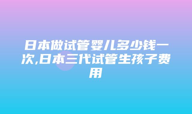 日本做试管婴儿多少钱一次,日本三代试管生孩子费用