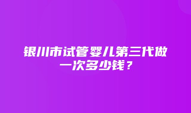 银川市试管婴儿第三代做一次多少钱？