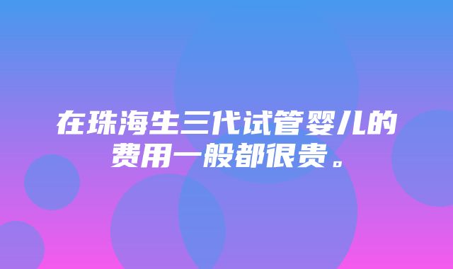 在珠海生三代试管婴儿的费用一般都很贵。