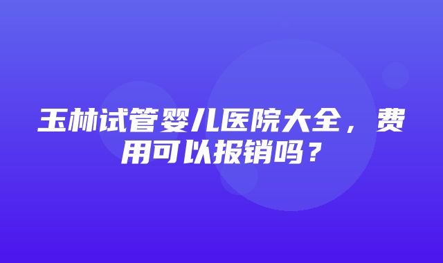 玉林试管婴儿医院大全，费用可以报销吗？