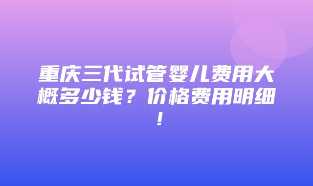 重庆三代试管婴儿费用大概多少钱？价格费用明细！