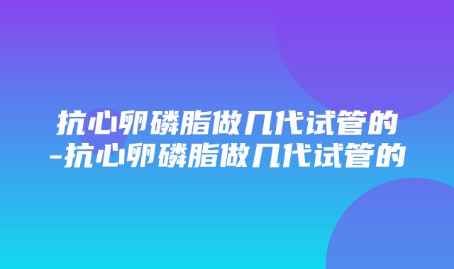 抗心卵磷脂做几代试管的-抗心卵磷脂做几代试管的