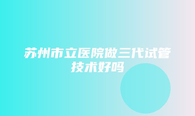 苏州市立医院做三代试管技术好吗