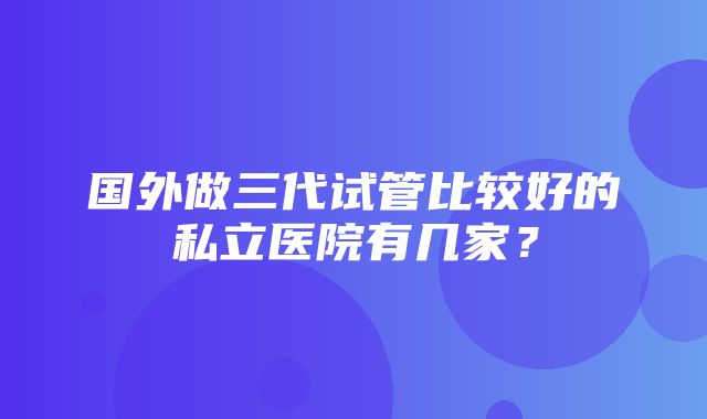 国外做三代试管比较好的私立医院有几家？