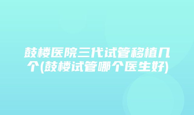 鼓楼医院三代试管移植几个(鼓楼试管哪个医生好)