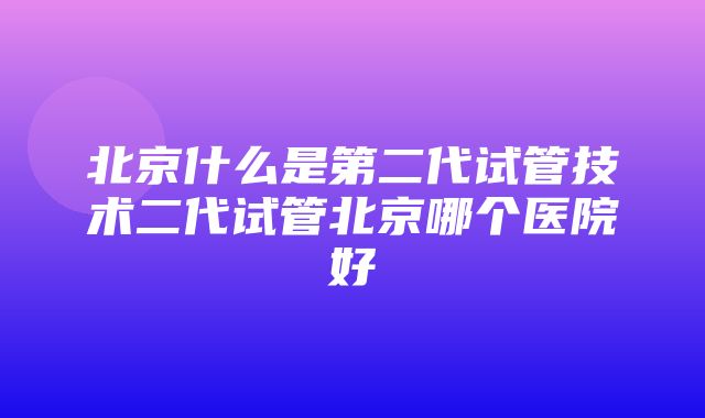 北京什么是第二代试管技术二代试管北京哪个医院好