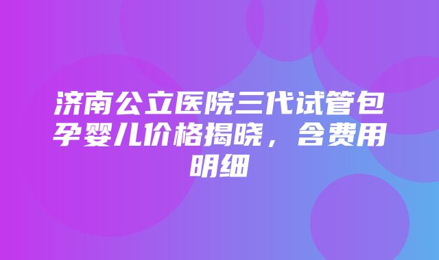 济南公立医院三代试管包孕婴儿价格揭晓，含费用明细