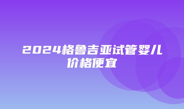 2024格鲁吉亚试管婴儿价格便宜