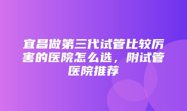 宜昌做第三代试管比较厉害的医院怎么选，附试管医院推荐