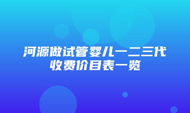 河源做试管婴儿一二三代收费价目表一览