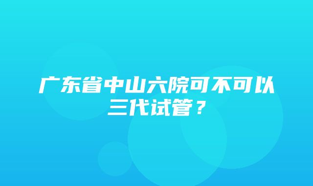 广东省中山六院可不可以三代试管？