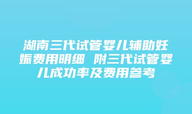 湖南三代试管婴儿辅助妊娠费用明细 附三代试管婴儿成功率及费用参考