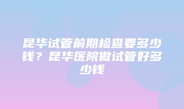 昆华试管前期检查要多少钱？昆华医院做试管好多少钱