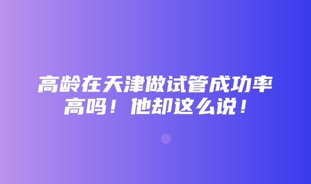 高龄在天津做试管成功率高吗！他却这么说！